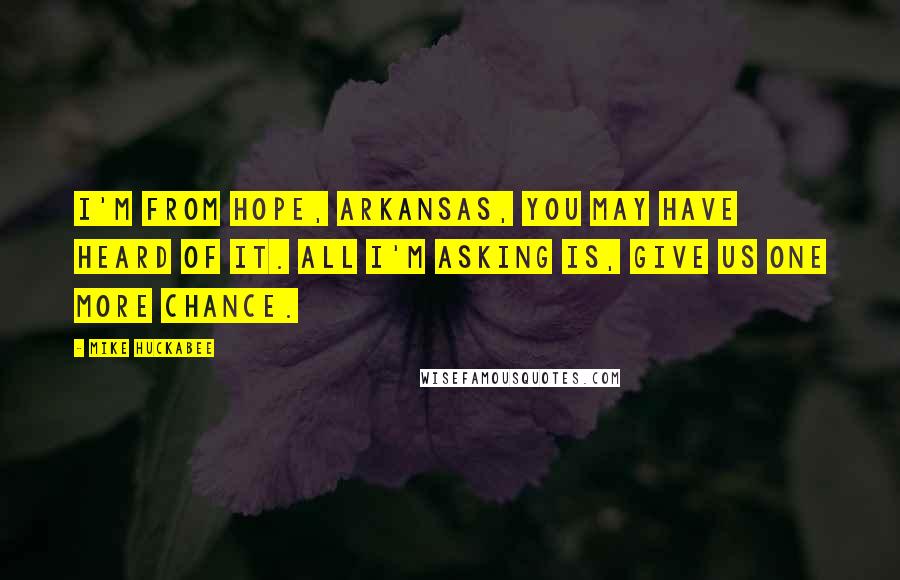 Mike Huckabee Quotes: I'm from Hope, Arkansas, you may have heard of it. All I'm asking is, give us one more chance.