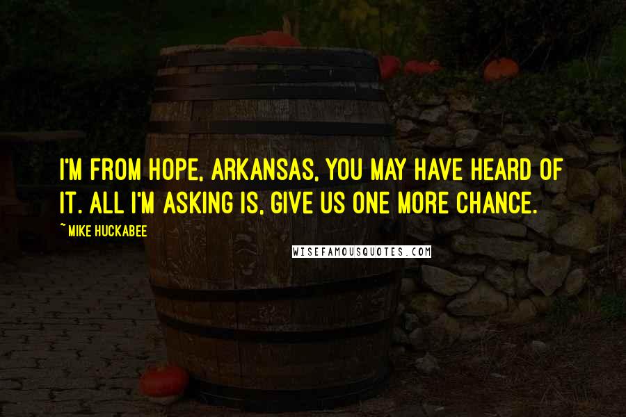 Mike Huckabee Quotes: I'm from Hope, Arkansas, you may have heard of it. All I'm asking is, give us one more chance.