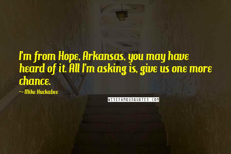 Mike Huckabee Quotes: I'm from Hope, Arkansas, you may have heard of it. All I'm asking is, give us one more chance.
