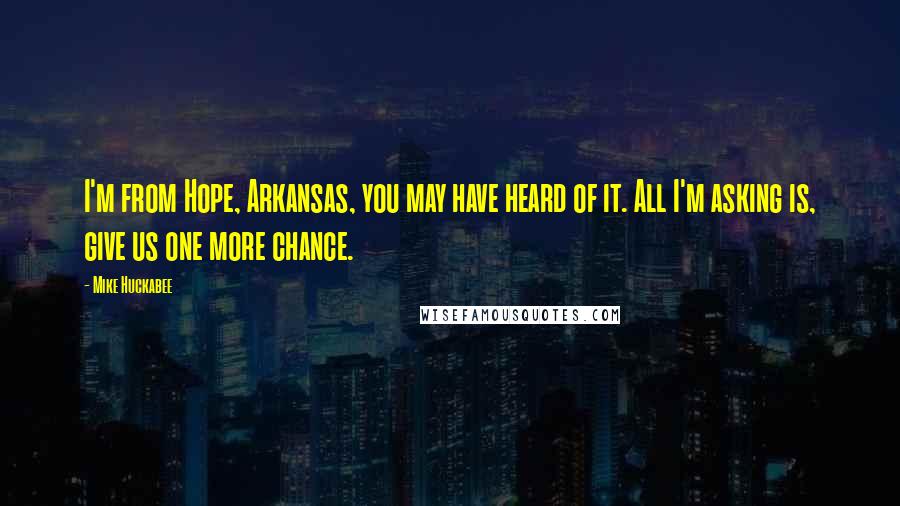 Mike Huckabee Quotes: I'm from Hope, Arkansas, you may have heard of it. All I'm asking is, give us one more chance.