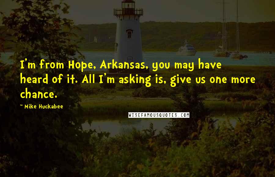 Mike Huckabee Quotes: I'm from Hope, Arkansas, you may have heard of it. All I'm asking is, give us one more chance.