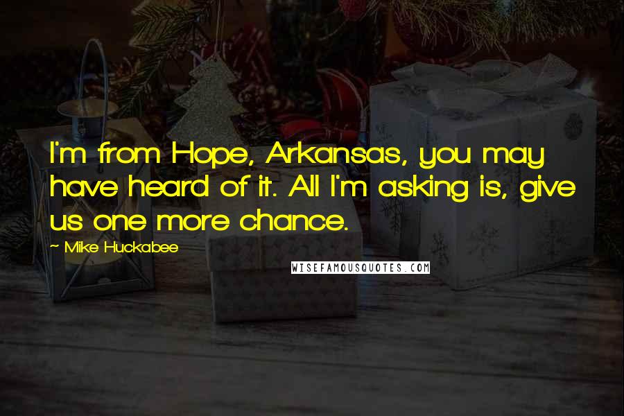 Mike Huckabee Quotes: I'm from Hope, Arkansas, you may have heard of it. All I'm asking is, give us one more chance.