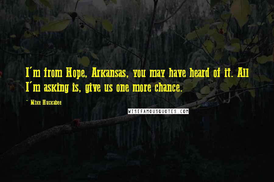 Mike Huckabee Quotes: I'm from Hope, Arkansas, you may have heard of it. All I'm asking is, give us one more chance.