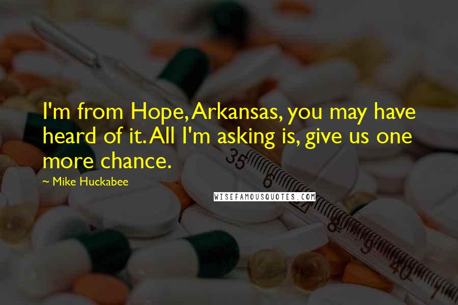 Mike Huckabee Quotes: I'm from Hope, Arkansas, you may have heard of it. All I'm asking is, give us one more chance.