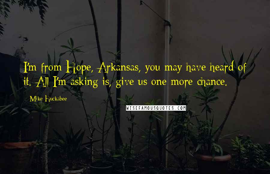 Mike Huckabee Quotes: I'm from Hope, Arkansas, you may have heard of it. All I'm asking is, give us one more chance.