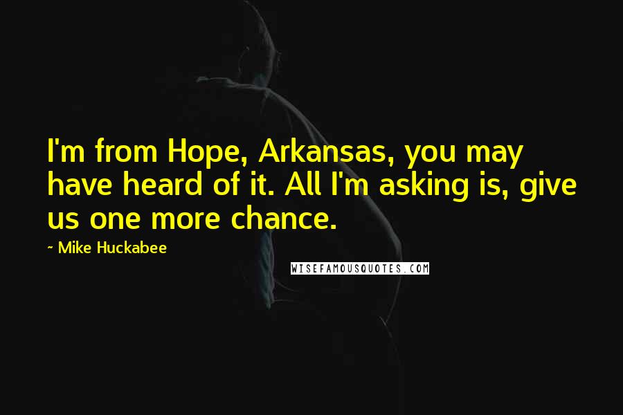 Mike Huckabee Quotes: I'm from Hope, Arkansas, you may have heard of it. All I'm asking is, give us one more chance.