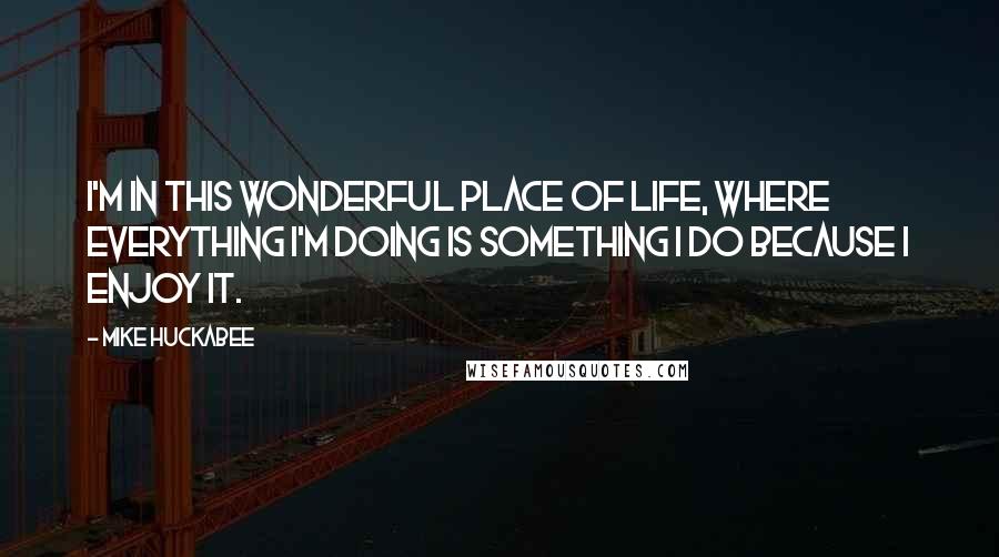 Mike Huckabee Quotes: I'm in this wonderful place of life, where everything I'm doing is something I do because I enjoy it.