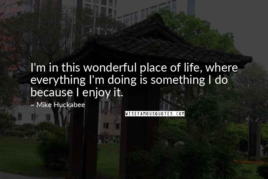 Mike Huckabee Quotes: I'm in this wonderful place of life, where everything I'm doing is something I do because I enjoy it.