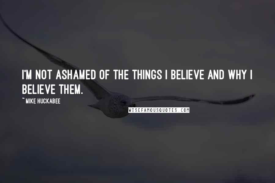 Mike Huckabee Quotes: I'm not ashamed of the things I believe and why I believe them.