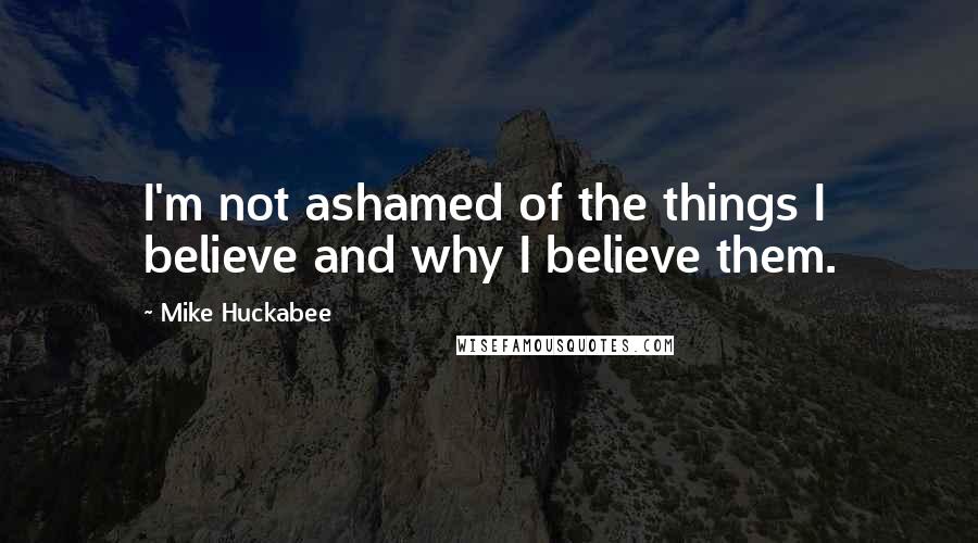 Mike Huckabee Quotes: I'm not ashamed of the things I believe and why I believe them.