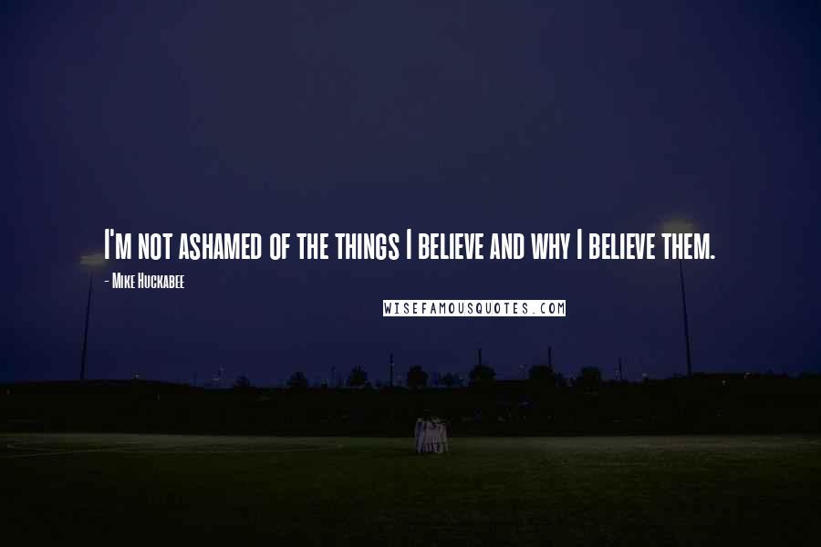 Mike Huckabee Quotes: I'm not ashamed of the things I believe and why I believe them.