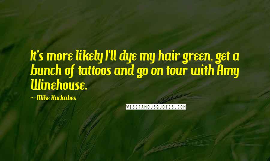 Mike Huckabee Quotes: It's more likely I'll dye my hair green, get a bunch of tattoos and go on tour with Amy Winehouse.