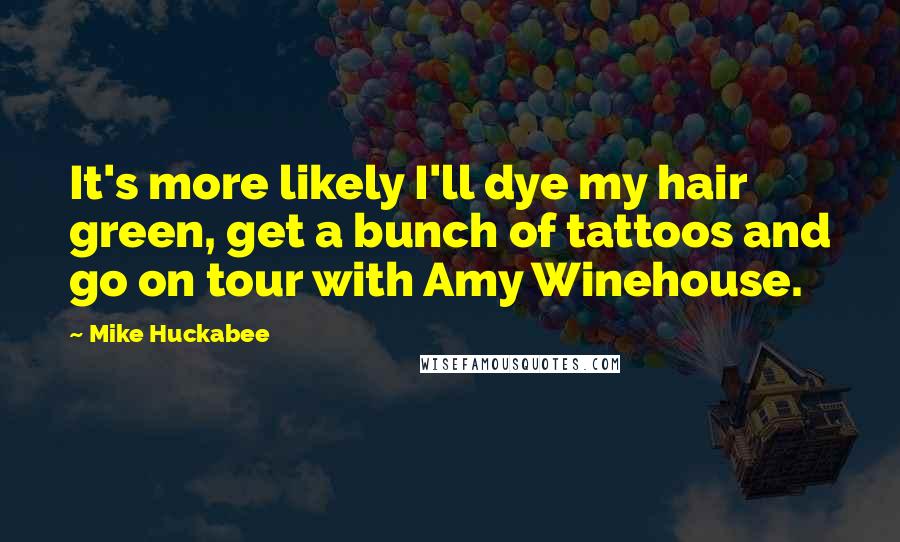 Mike Huckabee Quotes: It's more likely I'll dye my hair green, get a bunch of tattoos and go on tour with Amy Winehouse.