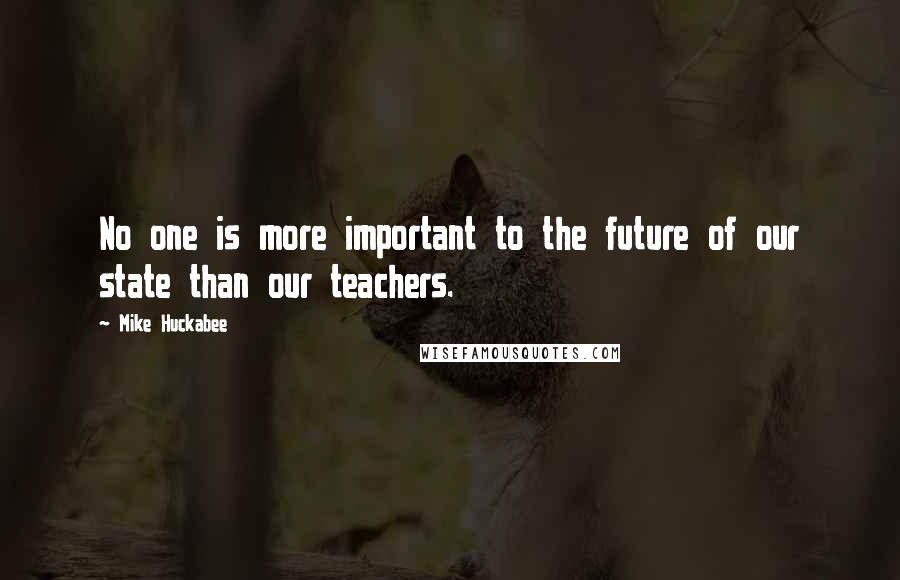 Mike Huckabee Quotes: No one is more important to the future of our state than our teachers.
