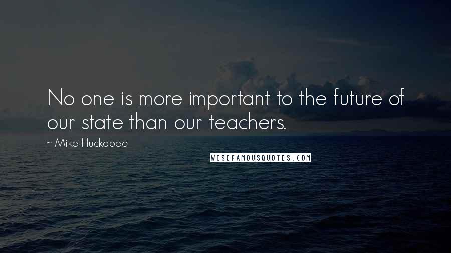Mike Huckabee Quotes: No one is more important to the future of our state than our teachers.