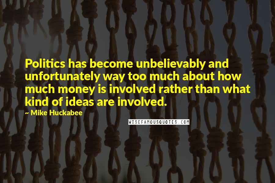 Mike Huckabee Quotes: Politics has become unbelievably and unfortunately way too much about how much money is involved rather than what kind of ideas are involved.