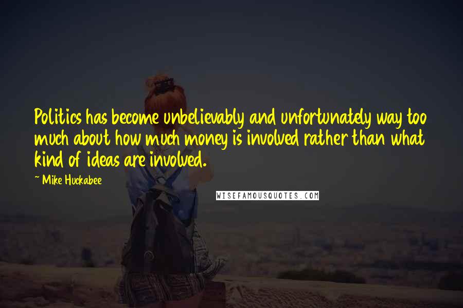 Mike Huckabee Quotes: Politics has become unbelievably and unfortunately way too much about how much money is involved rather than what kind of ideas are involved.