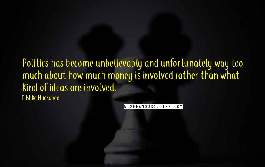 Mike Huckabee Quotes: Politics has become unbelievably and unfortunately way too much about how much money is involved rather than what kind of ideas are involved.