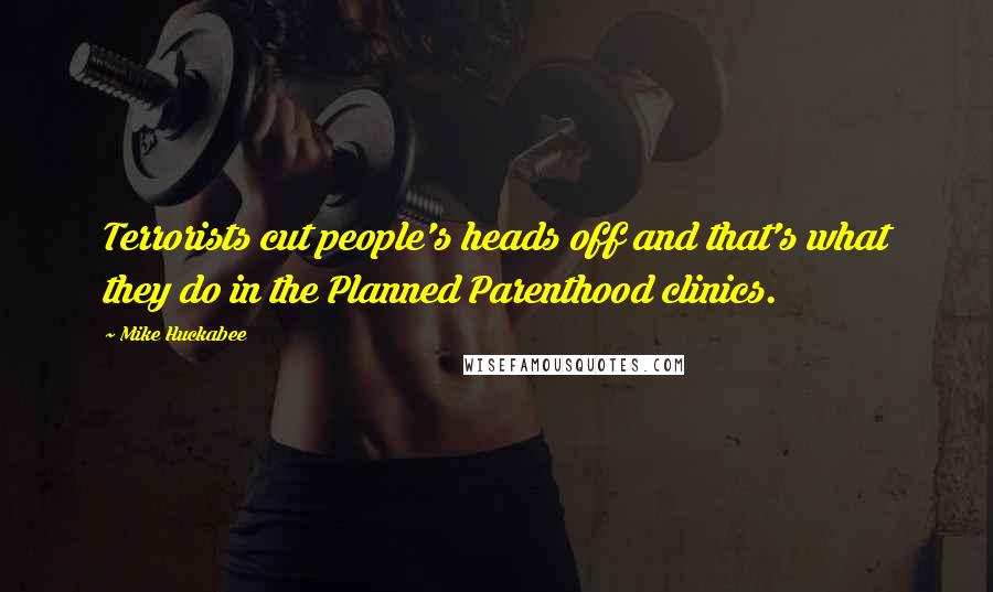 Mike Huckabee Quotes: Terrorists cut people's heads off and that's what they do in the Planned Parenthood clinics.