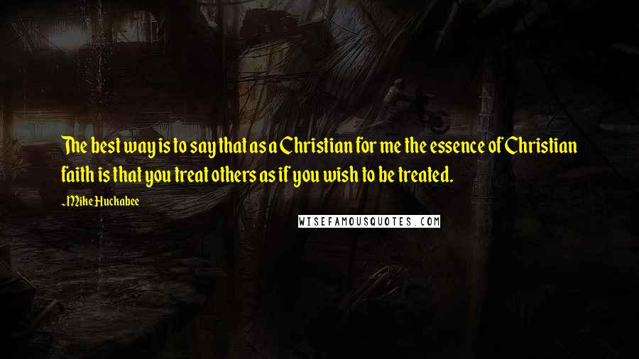 Mike Huckabee Quotes: The best way is to say that as a Christian for me the essence of Christian faith is that you treat others as if you wish to be treated.
