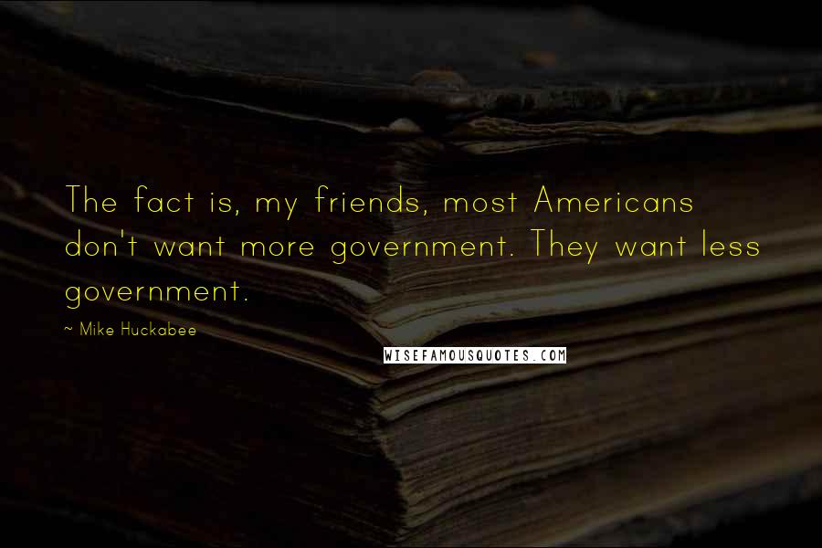 Mike Huckabee Quotes: The fact is, my friends, most Americans don't want more government. They want less government.
