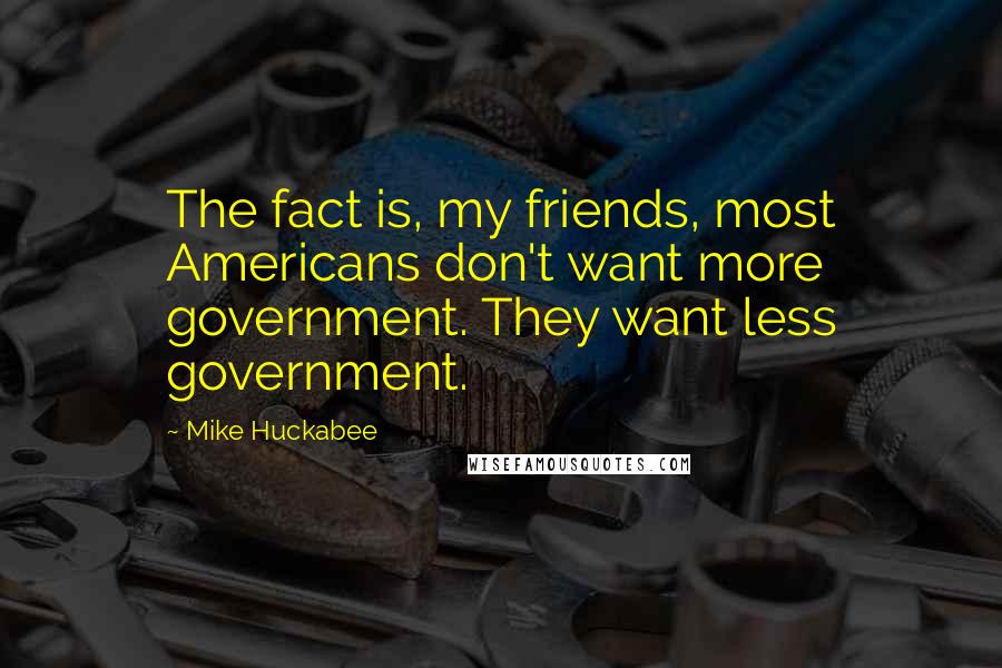 Mike Huckabee Quotes: The fact is, my friends, most Americans don't want more government. They want less government.