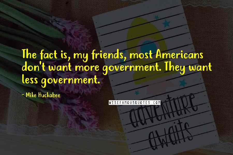 Mike Huckabee Quotes: The fact is, my friends, most Americans don't want more government. They want less government.