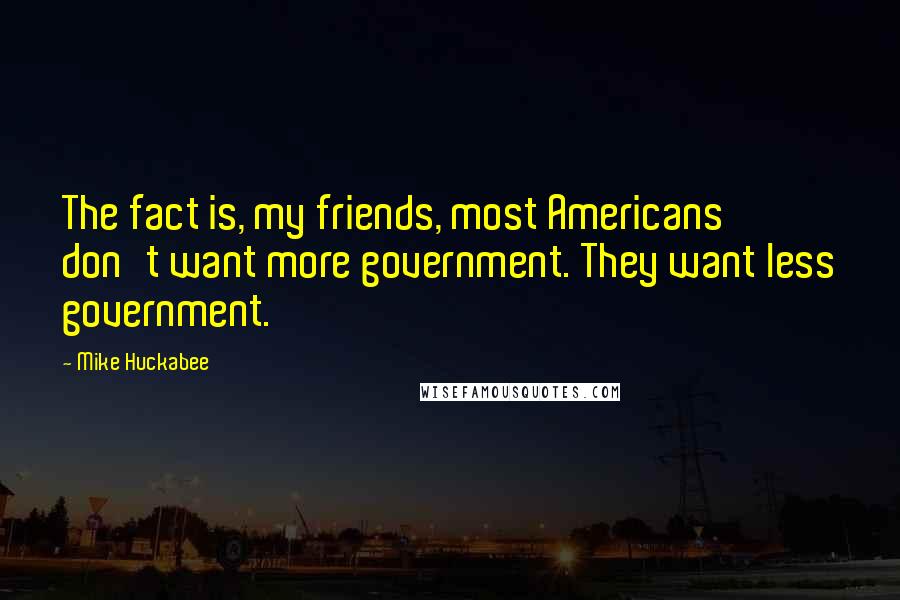 Mike Huckabee Quotes: The fact is, my friends, most Americans don't want more government. They want less government.