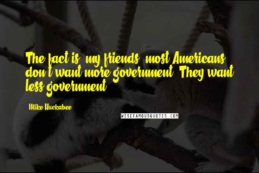 Mike Huckabee Quotes: The fact is, my friends, most Americans don't want more government. They want less government.