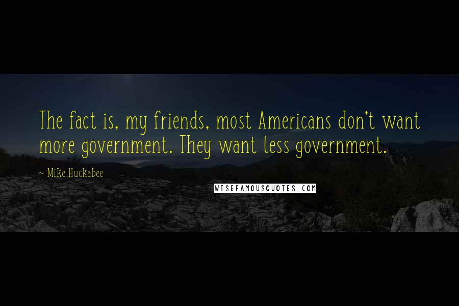Mike Huckabee Quotes: The fact is, my friends, most Americans don't want more government. They want less government.