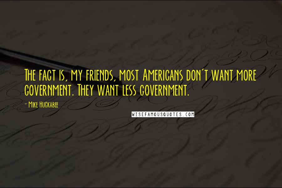 Mike Huckabee Quotes: The fact is, my friends, most Americans don't want more government. They want less government.