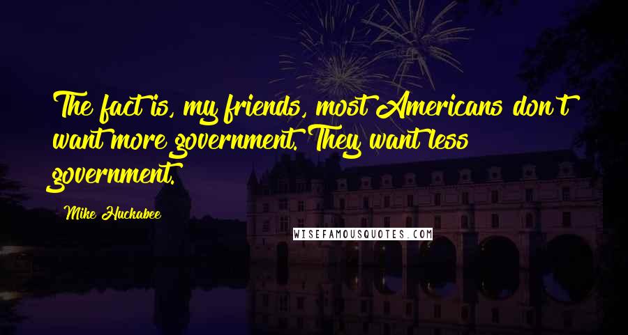 Mike Huckabee Quotes: The fact is, my friends, most Americans don't want more government. They want less government.