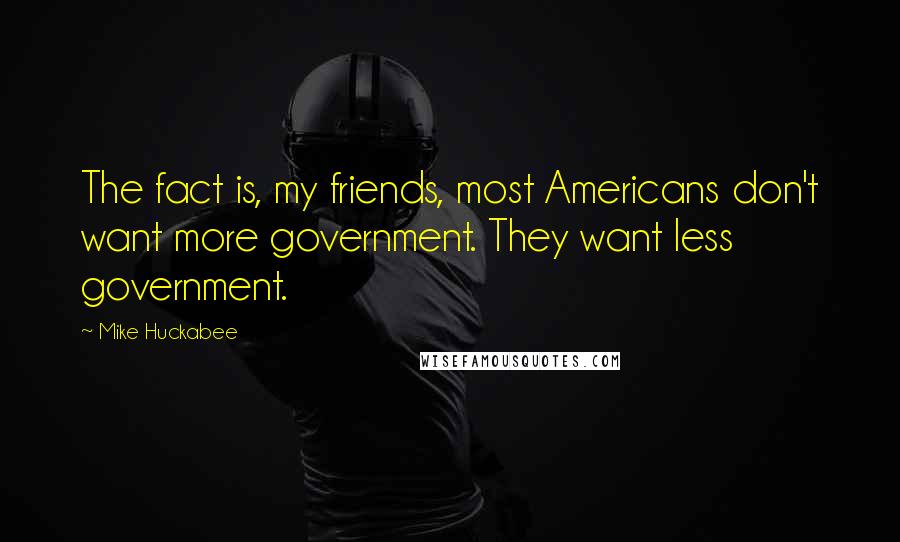 Mike Huckabee Quotes: The fact is, my friends, most Americans don't want more government. They want less government.