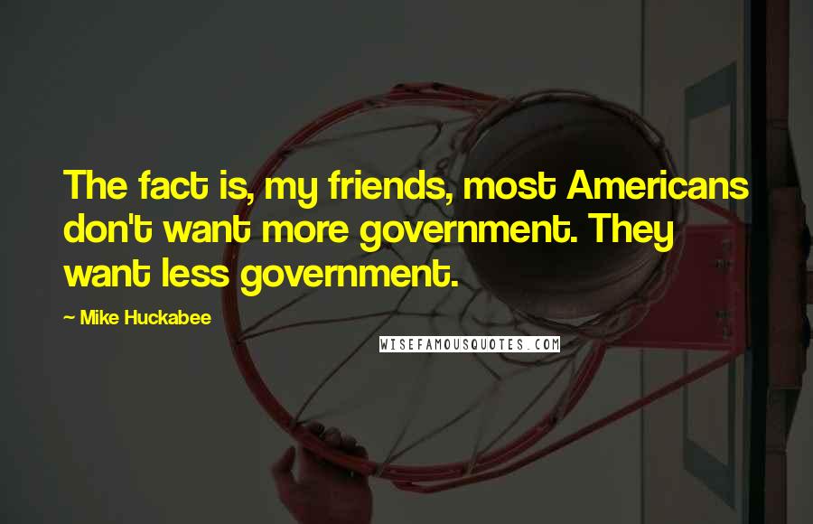 Mike Huckabee Quotes: The fact is, my friends, most Americans don't want more government. They want less government.