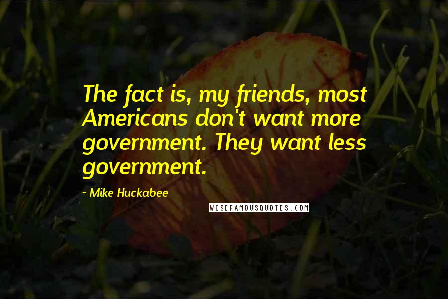 Mike Huckabee Quotes: The fact is, my friends, most Americans don't want more government. They want less government.