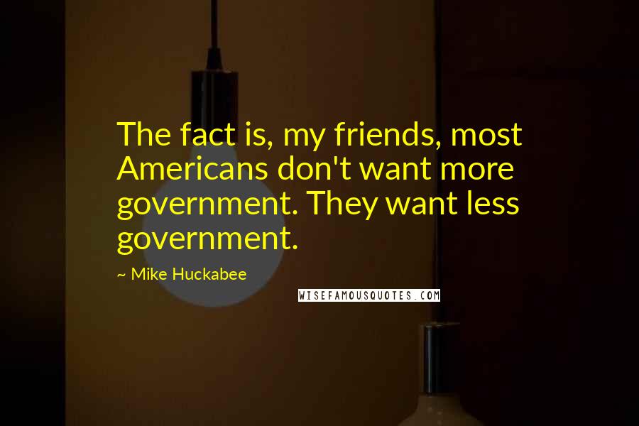 Mike Huckabee Quotes: The fact is, my friends, most Americans don't want more government. They want less government.
