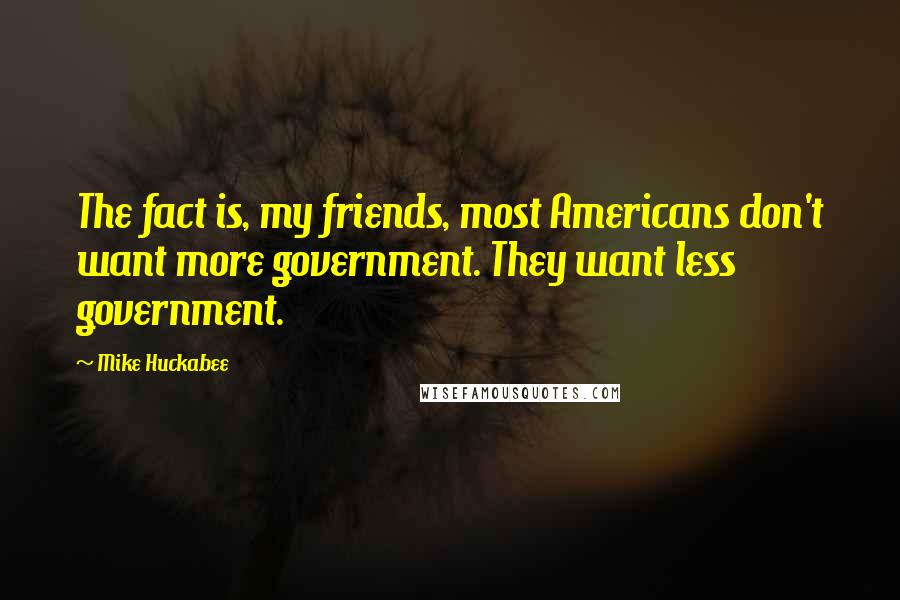 Mike Huckabee Quotes: The fact is, my friends, most Americans don't want more government. They want less government.
