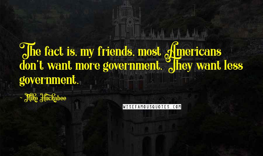 Mike Huckabee Quotes: The fact is, my friends, most Americans don't want more government. They want less government.