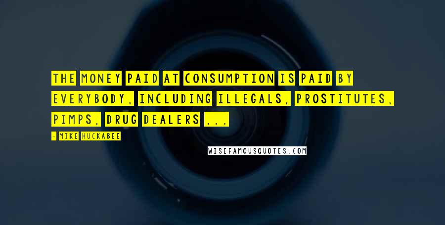 Mike Huckabee Quotes: The money paid at consumption is paid by everybody, including illegals, prostitutes, pimps, drug dealers ...