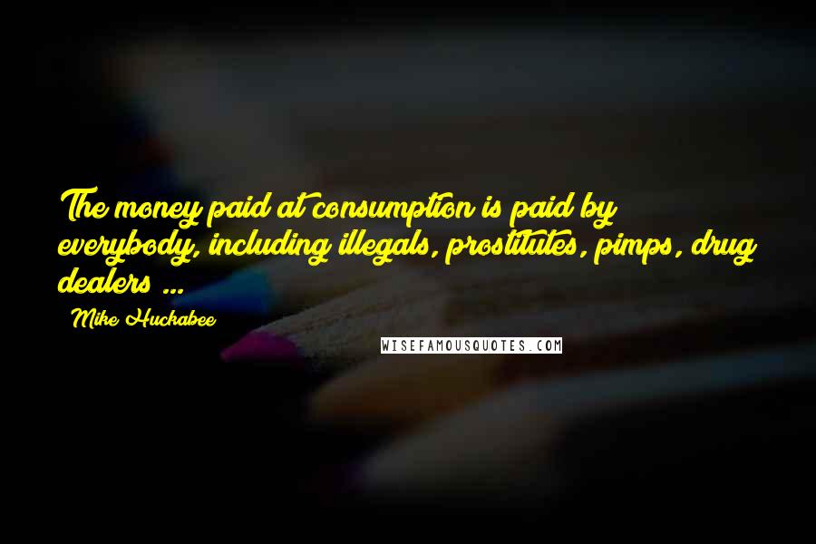 Mike Huckabee Quotes: The money paid at consumption is paid by everybody, including illegals, prostitutes, pimps, drug dealers ...