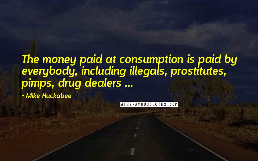Mike Huckabee Quotes: The money paid at consumption is paid by everybody, including illegals, prostitutes, pimps, drug dealers ...