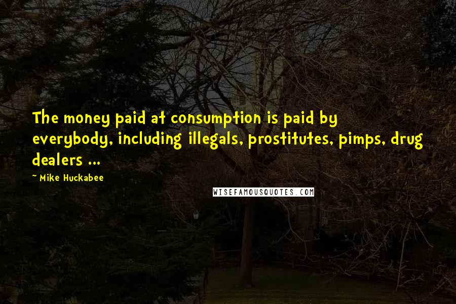 Mike Huckabee Quotes: The money paid at consumption is paid by everybody, including illegals, prostitutes, pimps, drug dealers ...