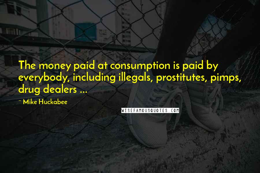 Mike Huckabee Quotes: The money paid at consumption is paid by everybody, including illegals, prostitutes, pimps, drug dealers ...