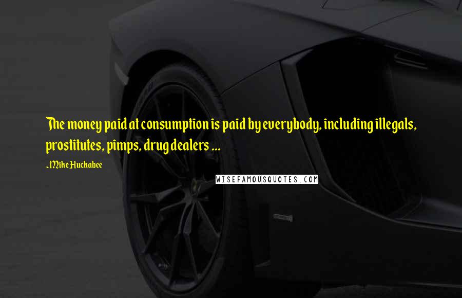 Mike Huckabee Quotes: The money paid at consumption is paid by everybody, including illegals, prostitutes, pimps, drug dealers ...