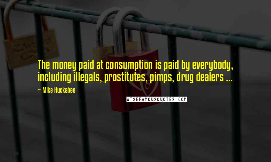 Mike Huckabee Quotes: The money paid at consumption is paid by everybody, including illegals, prostitutes, pimps, drug dealers ...