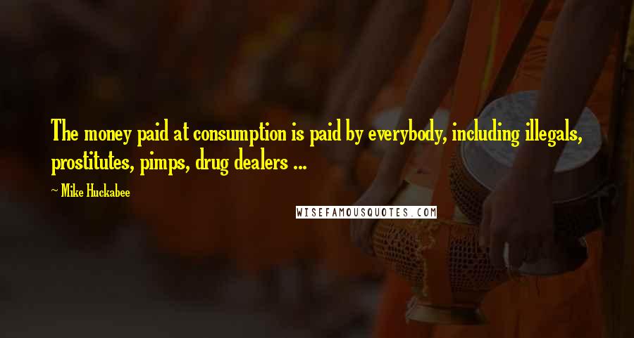 Mike Huckabee Quotes: The money paid at consumption is paid by everybody, including illegals, prostitutes, pimps, drug dealers ...