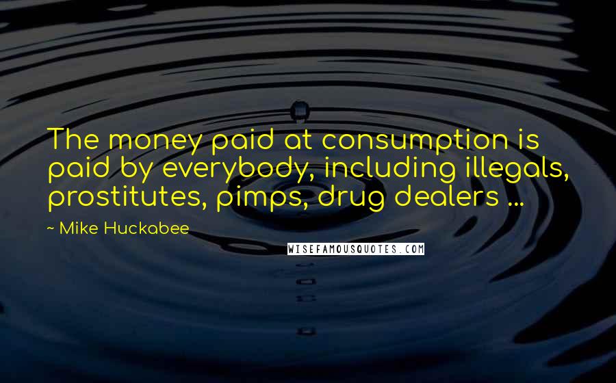 Mike Huckabee Quotes: The money paid at consumption is paid by everybody, including illegals, prostitutes, pimps, drug dealers ...