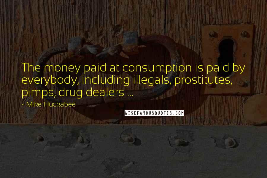 Mike Huckabee Quotes: The money paid at consumption is paid by everybody, including illegals, prostitutes, pimps, drug dealers ...