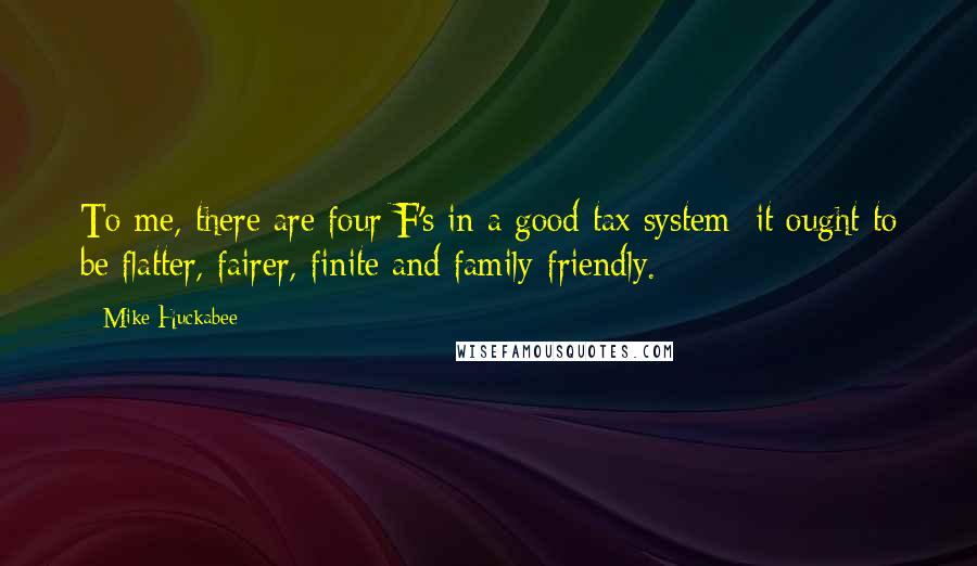 Mike Huckabee Quotes: To me, there are four F's in a good tax system: it ought to be flatter, fairer, finite and family-friendly.