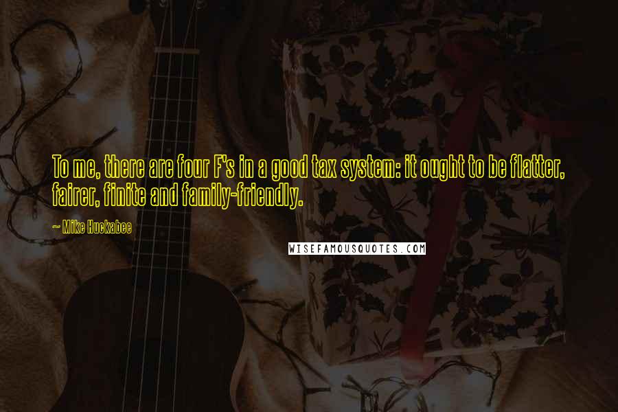 Mike Huckabee Quotes: To me, there are four F's in a good tax system: it ought to be flatter, fairer, finite and family-friendly.